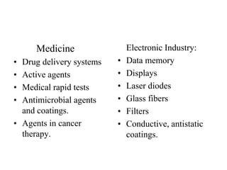 Medicine
• Drug delivery systems
• Active agents
• Medical rapid tests
• Antimicrobial agents
and coatings.
• Agents in cancer
therapy.
Electronic Industry:
• Data memory
• Displays
• Laser diodes
• Glass fibers
• Filters
• Conductive, antistatic
coatings.
 