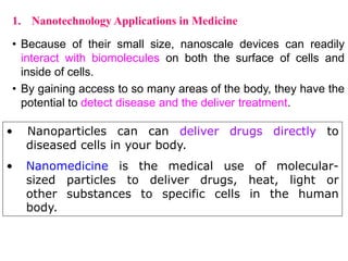 • Because of their small size, nanoscale devices can readily
interact with biomolecules on both the surface of cells and
inside of cells.
• By gaining access to so many areas of the body, they have the
potential to detect disease and the deliver treatment.
1. Nanotechnology Applications in Medicine
• Nanoparticles can can deliver drugs directly to
diseased cells in your body.
• Nanomedicine is the medical use of molecular-
sized particles to deliver drugs, heat, light or
other substances to specific cells in the human
body.
 