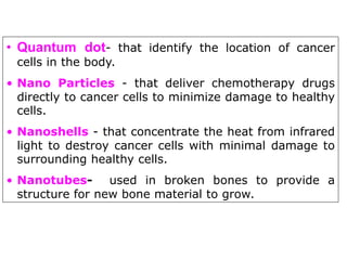 • Quantum dot- that identify the location of cancer
cells in the body.
• Nano Particles - that deliver chemotherapy drugs
directly to cancer cells to minimize damage to healthy
cells.
• Nanoshells - that concentrate the heat from infrared
light to destroy cancer cells with minimal damage to
surrounding healthy cells.
• Nanotubes- used in broken bones to provide a
structure for new bone material to grow.
 