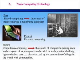 Past
Shared computing thousands of
people sharing a mainframe computer
Present
Personal computing
Future
Ubiquitous computing thousands of computers sharing each
and everyone of us; computers embedded in walls, chairs, clothing,
light switches, cars….; characterized by the connection of things in
the world with computation.
2. Nano Computing Technology
 