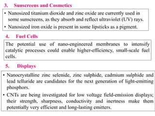 3. Sunscreens and Cosmetics
• Nanosized titanium dioxide and zinc oxide are currently used in
some sunscreens, as they absorb and reflect ultraviolet (UV) rays.
• Nanosized iron oxide is present in some lipsticks as a pigment.
4. Fuel Cells
The potential use of nano-engineered membranes to intensify
catalytic processes could enable higher-efficiency, small-scale fuel
cells.
5. Displays
• Nanocrystalline zinc selenide, zinc sulphide, cadmium sulphide and
lead telluride are candidates for the next generation of light-emitting
phosphors.
• CNTs are being investigated for low voltage field-emission displays;
their strength, sharpness, conductivity and inertness make them
potentially very efficient and long-lasting emitters.
 