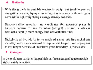 6. Batteries
• With the growth in portable electronic equipment (mobile phones,
navigation devices, laptop computers, remote sensors), there is great
demand for lightweight, high-energy density batteries.
• Nanocrystalline materials are candidates for separator plates in
batteries because of their foam-like (aerogel) structure, which can
hold considerably more energy than conventional ones.
• Nickel–metal hydride batteries made of nanocrystalline nickel and
metal hydrides are envisioned to require less frequent recharging and
to last longer because of their large grain boundary (surface) area.
7. Catalysts
In general, nanoparticles have a high surface area, and hence provide
higher catalytic activity.
 