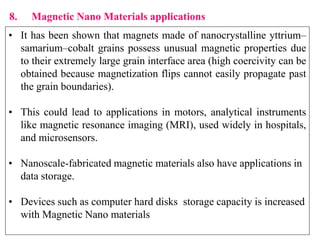 8. Magnetic Nano Materials applications
• It has been shown that magnets made of nanocrystalline yttrium–
samarium–cobalt grains possess unusual magnetic properties due
to their extremely large grain interface area (high coercivity can be
obtained because magnetization flips cannot easily propagate past
the grain boundaries).
• This could lead to applications in motors, analytical instruments
like magnetic resonance imaging (MRI), used widely in hospitals,
and microsensors.
• Nanoscale-fabricated magnetic materials also have applications in
data storage.
• Devices such as computer hard disks storage capacity is increased
with Magnetic Nano materials
 