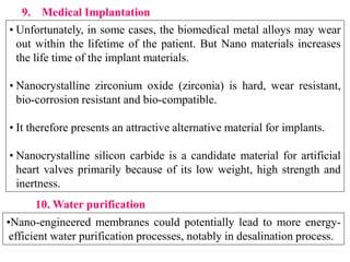 .
• Unfortunately, in some cases, the biomedical metal alloys may wear
out within the lifetime of the patient. But Nano materials increases
the life time of the implant materials.
• Nanocrystalline zirconium oxide (zirconia) is hard, wear resistant,
bio-corrosion resistant and bio-compatible.
• It therefore presents an attractive alternative material for implants.
• Nanocrystalline silicon carbide is a candidate material for artificial
heart valves primarily because of its low weight, high strength and
inertness.
9. Medical Implantation
10. Water purification
•Nano-engineered membranes could potentially lead to more energy-
efficient water purification processes, notably in desalination process.
 