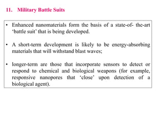 11. Military Battle Suits
• Enhanced nanomaterials form the basis of a state-of- the-art
‘battle suit’ that is being developed.
• A short-term development is likely to be energy-absorbing
materials that will withstand blast waves;
• longer-term are those that incorporate sensors to detect or
respond to chemical and biological weapons (for example,
responsive nanopores that ‘close’ upon detection of a
biological agent).
 