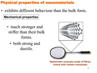 6
• exhibits different behaviour than the bulk form.
Physical properties of nanomaterials
• much stronger and
stiffer than their bulk
forms.
• both strong and
ductile.
Badminton racquets made of fibres
mixed with carbon nanotubes
Mechanical properties
 