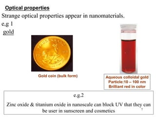 7
Strange optical properties appear in nanomaterials.
e,g 1
gold
Gold coin (bulk form) Aqueous colloidal gold
Particle:10 – 100 nm
Brilliant red in color
Optical properties
e.g.2
Zinc oxide & titanium oxide in nanoscale can block UV that they can
be user in sunscreen and cosmetics
 