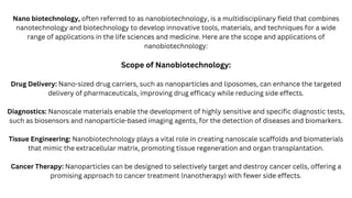 Nano biotechnology, often referred to as nanobiotechnology, is a multidisciplinary field that combines
nanotechnology and biotechnology to develop innovative tools, materials, and techniques for a wide
range of applications in the life sciences and medicine. Here are the scope and applications of
nanobiotechnology:
Scope of Nanobiotechnology:
Drug Delivery: Nano-sized drug carriers, such as nanoparticles and liposomes, can enhance the targeted
delivery of pharmaceuticals, improving drug efficacy while reducing side effects.
Diagnostics: Nanoscale materials enable the development of highly sensitive and specific diagnostic tests,
such as biosensors and nanoparticle-based imaging agents, for the detection of diseases and biomarkers.
Tissue Engineering: Nanobiotechnology plays a vital role in creating nanoscale scaffolds and biomaterials
that mimic the extracellular matrix, promoting tissue regeneration and organ transplantation.
Cancer Therapy: Nanoparticles can be designed to selectively target and destroy cancer cells, offering a
promising approach to cancer treatment (nanotherapy) with fewer side effects.
 