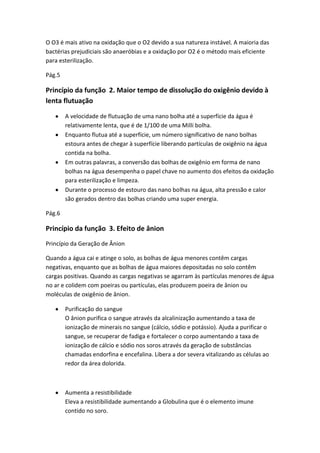 O O3 é mais ativo na oxidação que o O2 devido a sua natureza instável. A maioria das
bactérias prejudiciais são anaeróbias e a oxidação por O2 é o método mais eficiente
para esterilização.
Pág.5
Princípio da função 2. Maior tempo de dissolução do oxigênio devido à
lenta flutuação
A velocidade de flutuação de uma nano bolha até a superfície da água é
relativamente lenta, que é de 1/100 de uma Milli bolha.
Enquanto flutua até a superfície, um número significativo de nano bolhas
estoura antes de chegar à superfície liberando partículas de oxigênio na água
contida na bolha.
Em outras palavras, a conversão das bolhas de oxigênio em forma de nano
bolhas na água desempenha o papel chave no aumento dos efeitos da oxidação
para esterilização e limpeza.
Durante o processo de estouro das nano bolhas na água, alta pressão e calor
são gerados dentro das bolhas criando uma super energia.
Pág.6
Princípio da função 3. Efeito de ânion
Princípio da Geração de Ânion
Quando a água cai e atinge o solo, as bolhas de água menores contêm cargas
negativas, enquanto que as bolhas de água maiores depositadas no solo contêm
cargas positivas. Quando as cargas negativas se agarram às partículas menores de água
no ar e colidem com poeiras ou partículas, elas produzem poeira de ânion ou
moléculas de oxigênio de ânion.
Purificação do sangue
O ânion purifica o sangue através da alcalinização aumentando a taxa de
ionização de minerais no sangue (cálcio, sódio e potássio). Ajuda a purificar o
sangue, se recuperar de fadiga e fortalecer o corpo aumentando a taxa de
ionização de cálcio e sódio nos soros através da geração de substâncias
chamadas endorfina e encefalina. Libera a dor severa vitalizando as células ao
redor da área dolorida.
Aumenta a resistibilidade
Eleva a resistibilidade aumentando a Globulina que é o elemento imune
contido no soro.
 