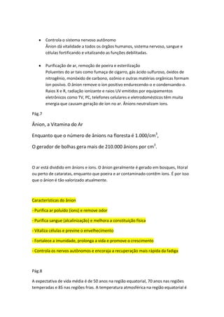 Controla o sistema nervoso autônomo
Ânion dá vitalidade a todos os órgãos humanos, sistema nervoso, sangue e
células fortificando e vitalizando as funções debilitadas.
Purificação de ar, remoção de poeira e esterilização
Poluentes do ar tais como fumaça de cigarro, gás ácido sulfuroso, óxidos de
nitrogênio, monóxido de carbono, ozônio e outras matérias orgânicas formam
íon posiivo. O ânion remove o íon positivo endurecendo-o e condensando-o.
Raios X e R, radiação ionizante e raios UV emitidos por equipamentos
eletrônicos como TV, PC, telefones celulares e eletrodomésticos têm muita
energia que causam geração de íon no ar. Ânions neutralizam íons.
Pág.7
Ânion, a Vitamina do Ar
Enquanto que o número de ânions na floresta é 1.000/cm3
,
O gerador de bolhas gera mais de 210.000 ânions por cm3
.
O ar está dividido em ânions e íons. O ânion geralmente é gerado em bosques, litoral
ou perto de cataratas, enquanto que poeira e ar contaminado contêm íons. É por isso
que o ânion é tão valorizado atualmente.
Características do ânion
- Purifica ar poluído (íons) e remove odor
- Purifica sangue (alcalinização) e melhora a constituição física
- Vitaliza células e previne o envelhecimento
- Fortalece a imunidade, prolonga a vida e promove o crescimento
- Controla os nervos autônomos e encoraja a recuperação mais rápida da fadiga
Pág.8
A expectativa de vida média é de 50 anos na região equatorial, 70 anos nas regiões
temperadas e 85 nas regiões frias. A temperatura atmosférica na região equatorial é
 