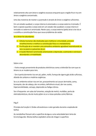 relativamente alta com ânion e oxigênio escassos enquanto que a região fria é rica em
ânion e oxigênio concentrado.
Uma das maneiras de manter a juventude é através de ânion e oxigênio suficientes.
Em um estado saudável, o corpo interno é anionizado e o corpo externo é ionizado. É
bem o oposto quando o corpo está em um estado não saudável; o corpo interno é
ionizado e o externo é anionizado. Neste caso, o corpo externo (pele) atrai o íon do ar
e acidifica a constituição física que causa problemas de saúde.
Se o ânion for abundante:
1. Células humanas são vitalizadas para melhorar a imunidade, prevenir
envelhecimento e melhora a constituição física e o metabolismo.
2. Purificação de ar mantém uma atmosfera ambiente agradável neutralizando os
íons na poeira e poluentes do ar.
3. A Saúde Mental é promovida amenizando a depressão, acalmando o estresse e
abrandando a irritabilidade.
Sobre o íon
- Forte energia proveniente de produtos eletrônicos como a televisão faz com que os
ânions no ar mudem para íons.
- Íon é particularmente rico em pó, pólen, mofo, fumaça de cigarro,gás ácido sulfuroso,
dióxido de carbono e matérias orgânicas.
Se o ar ambiente estiver rico em íon, provavelmente vai causar dermatite, asma,
bronquite, dor de cabeça, dor no ombro, deficiência visual, dor nas costas,
hipersensibilidade, cansaço, depressão ou fadiga crônica.
Íon é frequente: em salas de fumantes, estação de metrô, mulidões, perto de
eletrodomésticos, dia de muito pólen no ar e áreas poluídas como fábricas.
Pág.9
Princípio da Função 4. Ondas ultrassônicas e calor gerados durante a explosão de
bolhas
As nanobolhas flutuam até a superfície da água a uma velocidade bem lenta de
0,1cm/segundo. Muitas bolhas explodem antes de chegar à superfície.
 