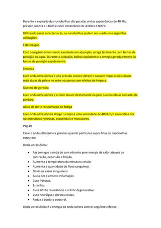 Durante a explosão das nanobolhas são geradas ondas supersônicas de 40 KHz,
pressão sonora a 140db e calor instantâneo de 4.000 a 6.000°C.
Utilizando essas caracterísicas, as nanobolhas podem ser usadas nas seguintes
aplicações:
Esterilização
Com o oxigênio ânion sendo excelente em absorção, se liga facilmente com fontes de
poluição na água. Durante a oxidação, bolhas explodem e a energia gerada remove as
fontes de poluição rapidamente.
Limpeza
Leve onda ultrassônica e alta pressão sonora vibram e causam impacto nas células
mais duras da pele e no sebo nos poros com efeitos de limpeza.
Queima de gordura
Leve onda ultrassônica e o calor atuam diretamente na pele queimando as camadas de
gordura.
Alívio de dor e recuperação de fadiga
Leve onda ultrassônica atinge o corpo a uma velocidade de 400 km/h aliviando a dor
nas estruturas nervosas, esqueletais e musculares.
Pág.10
Calor e onda ultrassônica gerados quando partículas super finas de nanobolhas
estouram
Onda ultrassônica:
Faz com que a onda de som vibrante gere energia de calor através de
contração, expansão e fricção.
Aumenta a temperatura da estrutura celular.
Aumenta a quantidade do fluxo sanguíneo.
Dilata os vasos sanguíneos.
Alivia dor e remove inflamação.
Cura fraturas.
Esteriliza.
Cura artrite reumatoide e artrite degenerativa.
Cura neuralgia e dor nas costas.
Reduz a gordura corporal.
Onda ultrassônica é a energia de onda sonora com os seguintes efeitos:
 