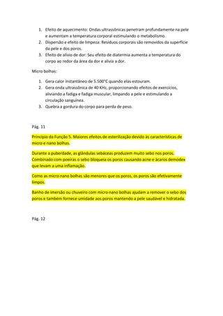 1. Efeito de aquecimento: Ondas ultrassônicas penetram profundamente na pele
e aumentam a temperatura corporal estimulando o metabolismo.
2. Dispersão e efeito de limpeza: Resíduos corporais são removidos da superfície
da pele e dos poros.
3. Efeito de alívio de dor: Seu efeito de diatermia aumenta a temperatura do
corpo ao redor da área da dor e alivia a dor.
Micro bolhas:
1. Gera calor instantâneo de 5.500°C quando elas estouram.
2. Gera onda ultrassônica de 40 KHz, proporcionando efeitos de exercícios,
aliviando a fadiga e fadiga muscular, limpando a pele e estimulando a
circulação sanguínea.
3. Quebra a gordura do corpo para perda de peso.
Pág. 11
Princípio da Função 5. Maiores efeitos de esterilização devido às características de
micro e nano bolhas.
Durante a puberdade, as glândulas sebáceas produzem muito sebo nos poros.
Combinado com poeiras o sebo bloqueia os poros causando acne e ácaros demodex
que levam a uma inflamação.
Como as micro nano bolhas são menores que os poros, os poros são efetivamente
limpos.
Banho de imersão ou chuveiro com micro nano bolhas ajudam a remover o sebo dos
poros e também fornece umidade aos poros mantendo a pele saudável e hidratada.
Pág. 12
 