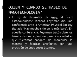 QUIEN Y CUANDO SE HABLO DE NANOTECNOLOGIA?El 29 de diciembre de 1959, el físico estadounidense Richard Feynman dio una conferencia ante la American PhysicalSociety titulada “Hay mucho sitio en lo más bajo”. En aquella conferencia, Feynman trató sobre los beneficios que supondría para la sociedad el que fuéramos capaces de manipular la materia y fabricar artefactos con una precisión de unos pocos átomos.