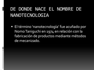 DE DONDE NACE EL NOMBRE DE NANOTECNOLOGIAEl término ‘nanotecnología’ fue acuñado por NomoTaniguchi en 1974 en relación con la fabricación de productos mediante métodos de mecanizado.