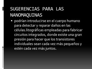 SUGERENCIAS PARA LAS NANOMAQUINASpodrían introducirse en el cuerpo humano para detectar y reparar daños en las células.litográficasempleadas para fabricar circuitos integrados, donde existe una gran presión para hacer que los transistores individuales sean cada vez más pequeños y estén cada vez más juntos.