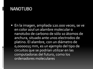 NANOTUBOEn la imagen, ampliada 120.000 veces, se ve en color azul un alambre molecular o nanotubo de carbono de sólo 10 átomos de anchura, situado ante unos electrodos de platino. El alambre, con un diámetro de 0,0000015 mm, es un ejemplo del tipo de circuitos que se podrían utilizar en las computadoras del futuro, como los ordenadores moleculares