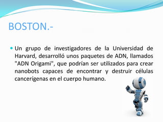 BOSTON.-
 Un grupo de investigadores de la Universidad de
  Harvard, desarrolló unos paquetes de ADN, llamados
  "ADN Origami", que podrían ser utilizados para crear
 nanobots capaces de encontrar y destruir células
 cancerígenas en el cuerpo humano.
 