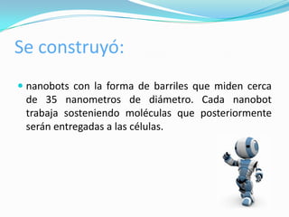 Se construyó:
 nanobots con la forma de barriles que miden cerca
  de 35 nanometros de diámetro. Cada nanobot
  trabaja sosteniendo moléculas que posteriormente
 serán entregadas a las células.
 