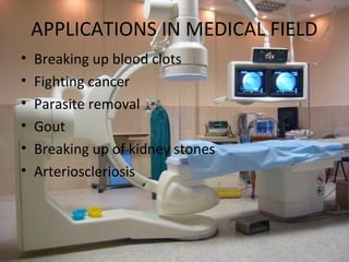APPLICATIONS IN MEDICAL FIELD
•   Breaking up blood clots
•   Fighting cancer
•   Parasite removal
•   Gout
•   Breaking up of kidney stones
•   Arterioscleriosis
 