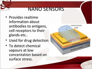 NANO SENSORS
• Provides realtime
  information about
  antibodies to antigens,
  cell receptors to their
  glands etc..
• Used for drug detection
• To detect chemical
  vapours at low
  concentation based on
  surface stress.
 