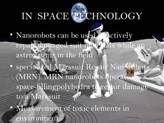 IN SPACE TECHNOLOGY
• Nanorobots can be used to actively
  repair damaged suit materials while an
  astronaut is in the field
• specialized Marssuit Repair Nanorobots
  (MRN). MRN nanorobots operate as
  space-fillingpolyhedra to repair damage
  to a Marssuit
• Measurement of toxic elements in
  environment
 
