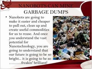 NANOBOTS CAN MINE
          GARBAGE DUMPS
• Nanobots are going to
  make it easier and cheaper
  to pull out, clean up and
  create useful commodities
  for us to reuse. And once
  you understand the vast
  potential for
  Nanotechnology, you are
  going to understand that
  our future is going to be so
  bright... it is going to be so
  ……….freakin' brilliant!
 