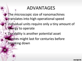 ADVANTAGES
• The microscopic size of nanomachines
  translates into high operational speed
• individual units require only a tiny amount of
  energy to operate
• Durability is another potential asset
• nanites might last for centuries before
  breaking down
 