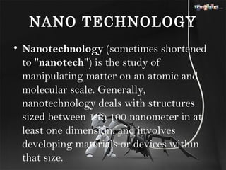 NANO TECHNOLOGY
• Nanotechnology (sometimes shortened
  to "nanotech") is the study of
  manipulating matter on an atomic and
  molecular scale. Generally,
  nanotechnology deals with structures
  sized between 1 to 100 nanometer in at
  least one dimension, and involves
  developing materials or devices within
  that size.
 