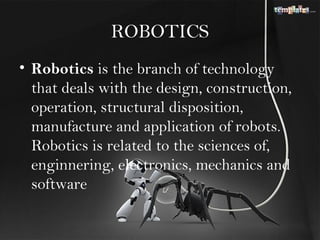 ROBOTICS
• Robotics is the branch of technology
  that deals with the design, construction,
  operation, structural disposition,
  manufacture and application of robots.
  Robotics is related to the sciences of,
  enginnering, electronics, mechanics and
  software
 