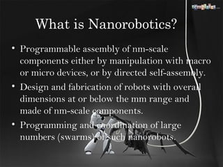 What is Nanorobotics?
• Programmable assembly of nm-scale
  components either by manipulation with macro
  or micro devices, or by directed self-assembly.
• Design and fabrication of robots with overall
  dimensions at or below the mm range and
  made of nm-scale components.
• Programming and coordination of large
  numbers (swarms) of such nanorobots.
 