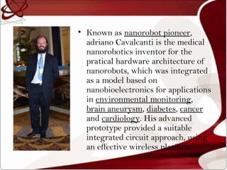 • Known as nanorobot pioneer,
  adriano Cavalcanti is the medical
  nanorobotics inventor for the
  pratical hardware architecture of
  nanorobots, which was integrated
  as a model based on
  nanobioelectronics for applications
  in environmental monitoring,
  brain aneurysm, diabetes, cancer
  and cardiology. His advanced
  prototype provided a suitable
  integrated circuit approach, using
  an effective wireless platform
 