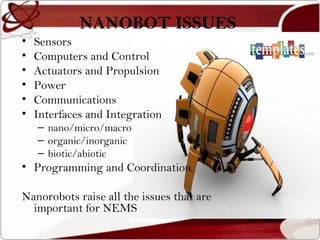 NANOBOT ISSUES
•   Sensors
•   Computers and Control
•   Actuators and Propulsion
•   Power
•   Communications
•   Interfaces and Integration
    – nano/micro/macro
    – organic/inorganic
    – biotic/abiotic
• Programming and Coordination

Nanorobots raise all the issues that are
  important for NEMS
 