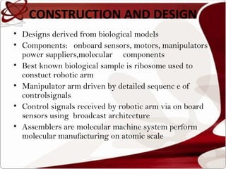 CONSTRUCTION AND DESIGN
• Designs derived from biological models
• Components: onboard sensors, motors, manipulators ,
  power suppliers,molecular components
• Best known biological sample is ribosome used to
  constuct robotic arm
• Manipulator arm driven by detailed sequenc e of
  controlsignals
• Control signals received by robotic arm via on board
  sensors using broadcast architecture
• Assemblers are molecular machine system perform
  molecular manufacturing on atomic scale
 