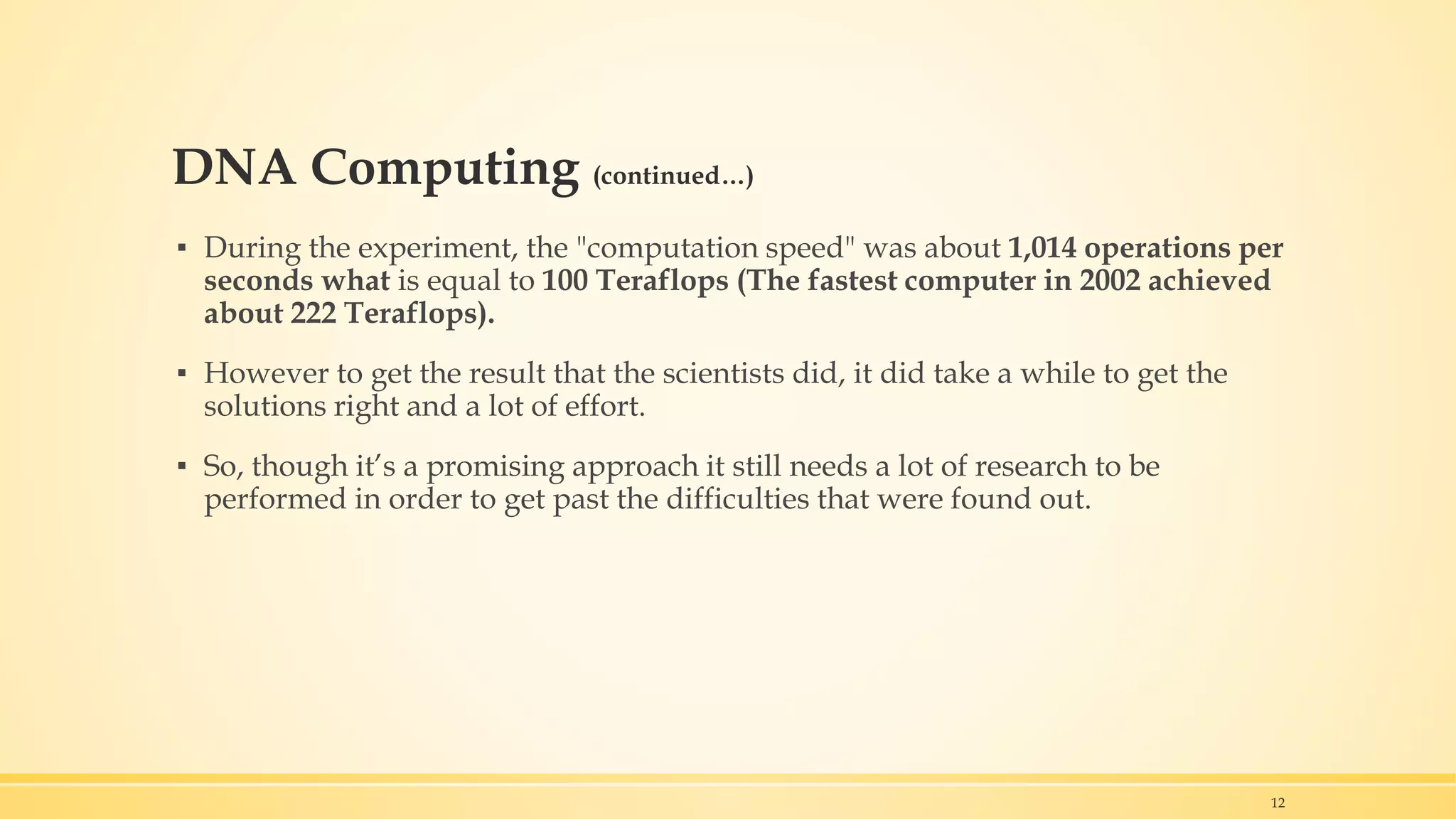 DNA Computing (continued…)
▪ During the experiment, the "computation speed" was about 1,014 operations per
seconds what is equal to 100 Teraflops (The fastest computer in 2002 achieved
about 222 Teraflops).
▪ However to get the result that the scientists did, it did take a while to get the
solutions right and a lot of effort.
▪ So, though it’s a promising approach it still needs a lot of research to be
performed in order to get past the difficulties that were found out.
12
 