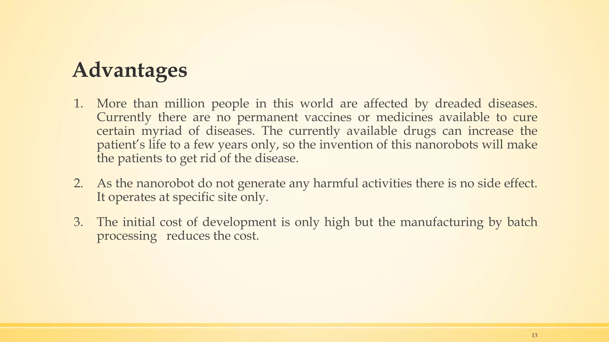 Advantages
1. More than million people in this world are affected by dreaded diseases.
Currently there are no permanent vaccines or medicines available to cure
certain myriad of diseases. The currently available drugs can increase the
patient’s life to a few years only, so the invention of this nanorobots will make
the patients to get rid of the disease.
2. As the nanorobot do not generate any harmful activities there is no side effect.
It operates at specific site only.
3. The initial cost of development is only high but the manufacturing by batch
processing reduces the cost.
13
 