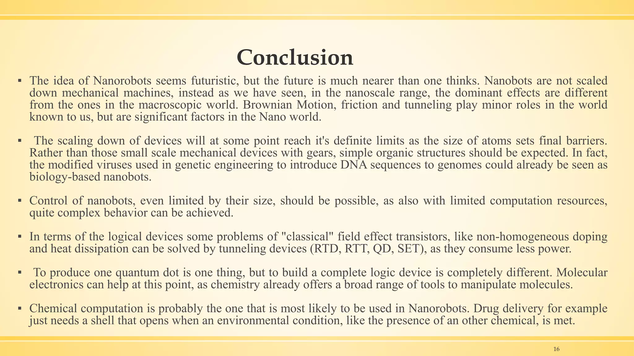 Conclusion
▪ The idea of Nanorobots seems futuristic, but the future is much nearer than one thinks. Nanobots are not scaled
down mechanical machines, instead as we have seen, in the nanoscale range, the dominant effects are different
from the ones in the macroscopic world. Brownian Motion, friction and tunneling play minor roles in the world
known to us, but are significant factors in the Nano world.
▪ The scaling down of devices will at some point reach it's definite limits as the size of atoms sets final barriers.
Rather than those small scale mechanical devices with gears, simple organic structures should be expected. In fact,
the modified viruses used in genetic engineering to introduce DNA sequences to genomes could already be seen as
biology-based nanobots.
▪ Control of nanobots, even limited by their size, should be possible, as also with limited computation resources,
quite complex behavior can be achieved.
▪ In terms of the logical devices some problems of "classical" field effect transistors, like non-homogeneous doping
and heat dissipation can be solved by tunneling devices (RTD, RTT, QD, SET), as they consume less power.
▪ To produce one quantum dot is one thing, but to build a complete logic device is completely different. Molecular
electronics can help at this point, as chemistry already offers a broad range of tools to manipulate molecules.
▪ Chemical computation is probably the one that is most likely to be used in Nanorobots. Drug delivery for example
just needs a shell that opens when an environmental condition, like the presence of an other chemical, is met.
16
 
