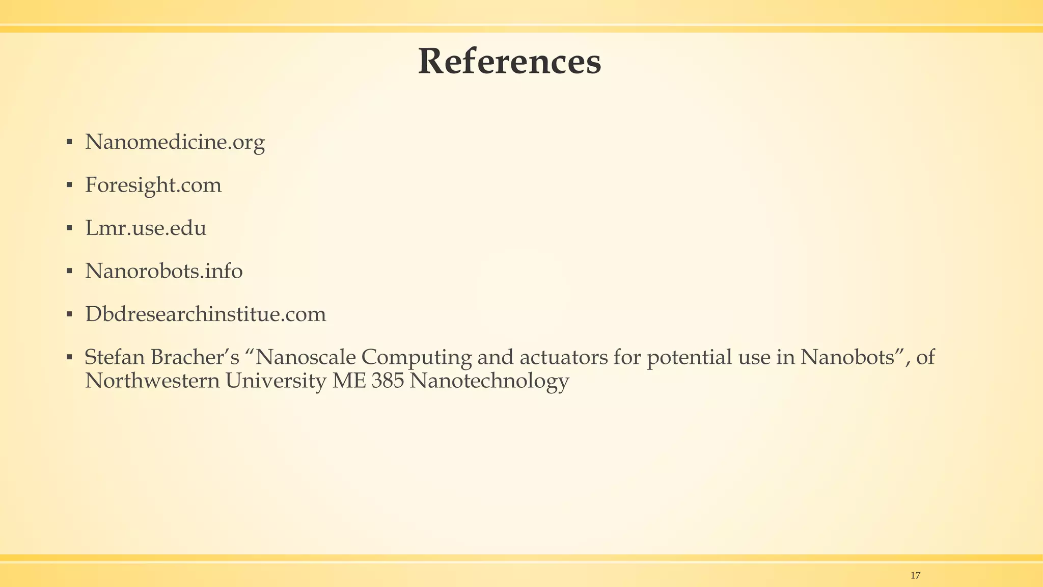 References
▪ Nanomedicine.org
▪ Foresight.com
▪ Lmr.use.edu
▪ Nanorobots.info
▪ Dbdresearchinstitue.com
▪ Stefan Bracher’s “Nanoscale Computing and actuators for potential use in Nanobots”, of
Northwestern University ME 385 Nanotechnology
17
 