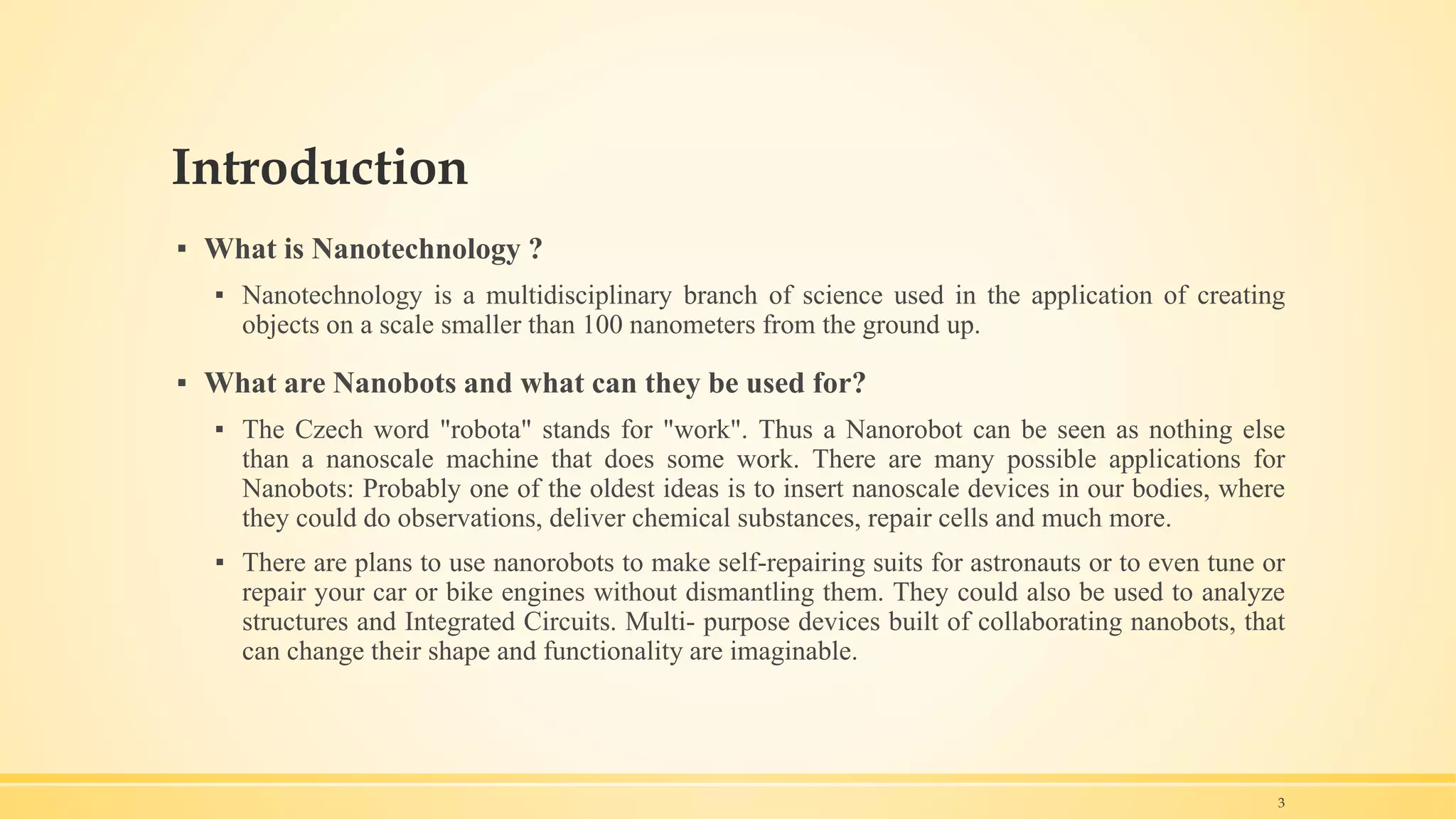 Introduction
▪ What is Nanotechnology ?
▪ Nanotechnology is a multidisciplinary branch of science used in the application of creating
objects on a scale smaller than 100 nanometers from the ground up.
▪ What are Nanobots and what can they be used for?
▪ The Czech word "robota" stands for "work". Thus a Nanorobot can be seen as nothing else
than a nanoscale machine that does some work. There are many possible applications for
Nanobots: Probably one of the oldest ideas is to insert nanoscale devices in our bodies, where
they could do observations, deliver chemical substances, repair cells and much more.
▪ There are plans to use nanorobots to make self-repairing suits for astronauts or to even tune or
repair your car or bike engines without dismantling them. They could also be used to analyze
structures and Integrated Circuits. Multi- purpose devices built of collaborating nanobots, that
can change their shape and functionality are imaginable.
3
 