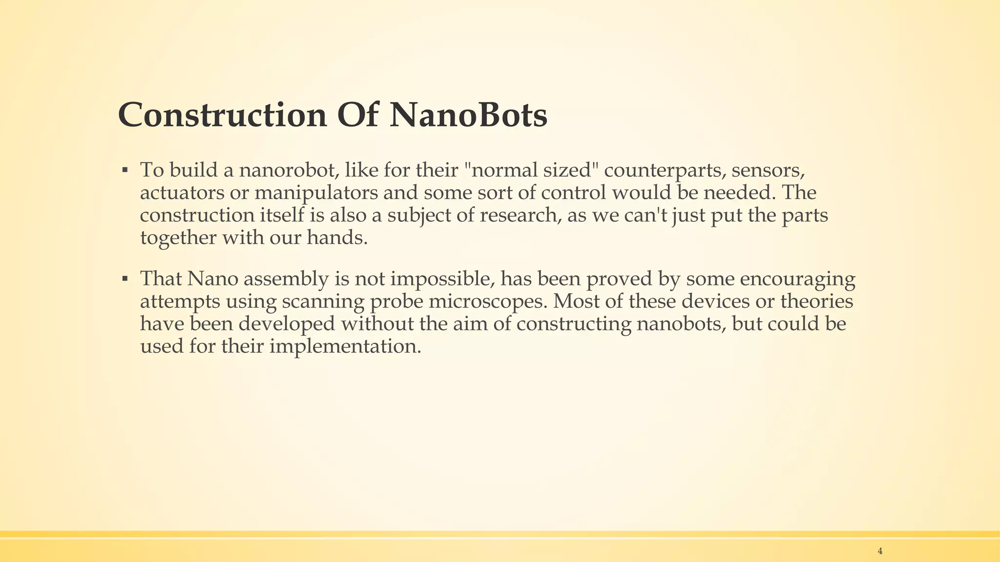Construction Of NanoBots
▪ To build a nanorobot, like for their "normal sized" counterparts, sensors,
actuators or manipulators and some sort of control would be needed. The
construction itself is also a subject of research, as we can't just put the parts
together with our hands.
▪ That Nano assembly is not impossible, has been proved by some encouraging
attempts using scanning probe microscopes. Most of these devices or theories
have been developed without the aim of constructing nanobots, but could be
used for their implementation.
4
 