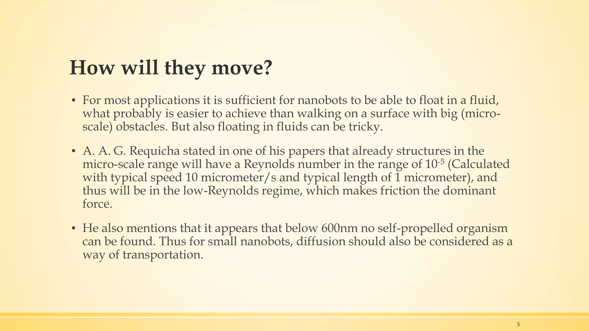How will they move?
▪ For most applications it is sufficient for nanobots to be able to float in a fluid,
what probably is easier to achieve than walking on a surface with big (micro-
scale) obstacles. But also floating in fluids can be tricky.
▪ A. A. G. Requicha stated in one of his papers that already structures in the
micro-scale range will have a Reynolds number in the range of 10-5 (Calculated
with typical speed 10 micrometer/s and typical length of 1 micrometer), and
thus will be in the low-Reynolds regime, which makes friction the dominant
force.
▪ He also mentions that it appears that below 600nm no self-propelled organism
can be found. Thus for small nanobots, diffusion should also be considered as a
way of transportation.
5
 