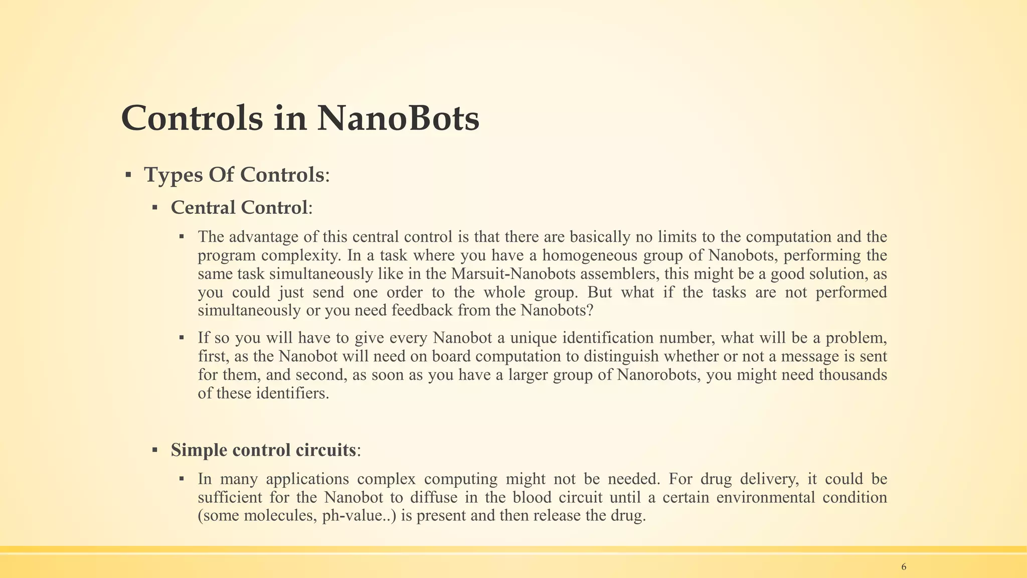Controls in NanoBots
▪ Types Of Controls:
▪ Central Control:
▪ The advantage of this central control is that there are basically no limits to the computation and the
program complexity. In a task where you have a homogeneous group of Nanobots, performing the
same task simultaneously like in the Marsuit-Nanobots assemblers, this might be a good solution, as
you could just send one order to the whole group. But what if the tasks are not performed
simultaneously or you need feedback from the Nanobots?
▪ If so you will have to give every Nanobot a unique identification number, what will be a problem,
first, as the Nanobot will need on board computation to distinguish whether or not a message is sent
for them, and second, as soon as you have a larger group of Nanorobots, you might need thousands
of these identifiers.
▪ Simple control circuits:
▪ In many applications complex computing might not be needed. For drug delivery, it could be
sufficient for the Nanobot to diffuse in the blood circuit until a certain environmental condition
(some molecules, ph-value..) is present and then release the drug.
6
 