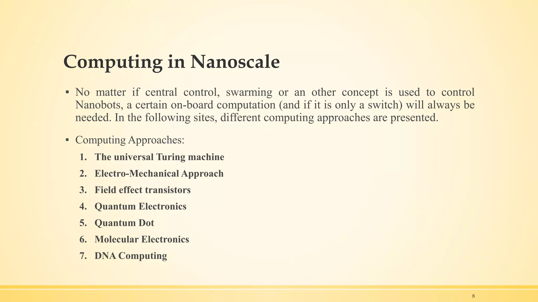 Computing in Nanoscale
▪ No matter if central control, swarming or an other concept is used to control
Nanobots, a certain on-board computation (and if it is only a switch) will always be
needed. In the following sites, different computing approaches are presented.
▪ Computing Approaches:
1. The universal Turing machine
2. Electro-Mechanical Approach
3. Field effect transistors
4. Quantum Electronics
5. Quantum Dot
6. Molecular Electronics
7. DNA Computing
8
 