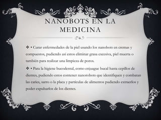 NANOBOTS EN LA
MEDICINA
 • Curar enfermedades de la piel usando los nanobots en cremas y
compuestos, pudiendo así estos eliminar grasa excesiva, piel muerta o
también para realizar una limpieza de poros.
 • Para la higiene bucodental, como enjuague bucal hasta cepillos de
dientes, pudiendo estos contener nanorobots que identifiquen y combatan
las caries, sarro o la placa y partículas de alimentos pudiendo extraerlos y
poder expulsarlos de los dientes.
 