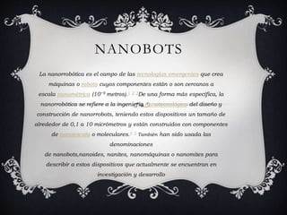 NANOBOTS
La nanorrobótica es el campo de las tecnologías emergentes que crea
máquinas o robots cuyos componentes están o son cercanos a
escala nanométrica (10−9 metros).1 2 3De una forma más específica, la
nanorrobótica se refiere a la ingeniería nanotecnológica del diseño y
construcción de nanorrobots, teniendo estos dispositivos un tamaño de
alrededor de 0,1 a 10 micrómetros y están construidos con componentes
de nanoescala o moleculares.4 5 También han sido usada las
denominaciones
de nanobots,nanoides, nanites, nanomáquinas o nanomites para
describir a estos dispositivos que actualmente se encuentran en
investigación y desarrollo
 