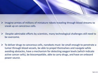  Imagine armies of millions of miniature robots traveling through blood streams to
sneak up on cancerous cells.
 Despite admirable efforts by scientists, many technological challenges still need to
be overcome.
 To deliver drugs to cancerous cells, nanobots must: be small enough to penetrate a
tumor through blood vessels, be able to propel themselves and navigate while
avoiding obstacles, have a mechanism for detecting oxygen levels (which indicate
active cancer cells), be biocompatible, able to carry drugs, and have on onboard
power source.
 