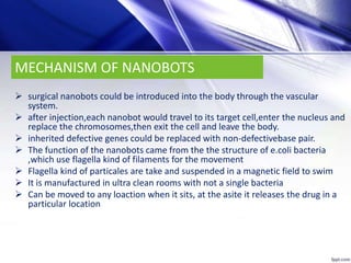 MECHANISM OF NANOBOTS
 surgical nanobots could be introduced into the body through the vascular
system.
 after injection,each nanobot would travel to its target cell,enter the nucleus and
replace the chromosomes,then exit the cell and leave the body.
 inherited defective genes could be replaced with non-defectivebase pair.
 The function of the nanobots came from the the structure of e.coli bacteria
,which use flagella kind of filaments for the movement
 Flagella kind of particales are take and suspended in a magnetic field to swim
 It is manufactured in ultra clean rooms with not a single bacteria
 Can be moved to any loaction when it sits, at the asite it releases the drug in a
particular location
 