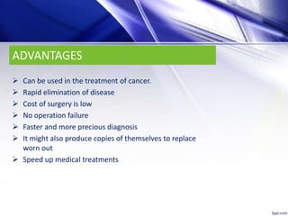 ADVANTAGES
 Can be used in the treatment of cancer.
 Rapid elimination of disease
 Cost of surgery is low
 No operation failure
 Faster and more precious diagnosis
 It might also produce copies of themselves to replace
worn out
 Speed up medical treatments
 