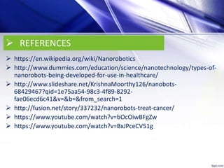  REFERENCES
 https://en.wikipedia.org/wiki/Nanorobotics
 http://www.dummies.com/education/science/nanotechnology/types-of-
nanorobots-being-developed-for-use-in-healthcare/
 http://www.slideshare.net/KrishnaMoorthy126/nanobots-
68429467?qid=1e75aa54-98c3-4f89-8292-
fae06ecd6c41&v=&b=&from_search=1
 http://fusion.net/story/337232/nanorobots-treat-cancer/
 https://www.youtube.com/watch?v=bOcOiwBFgZw
 https://www.youtube.com/watch?v=BxJPceCV51g
 