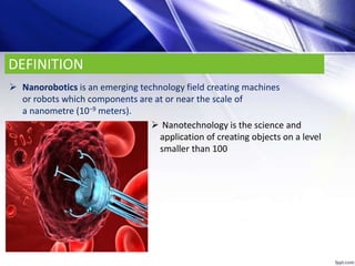 DEFINITION
 Nanorobotics is an emerging technology field creating machines
or robots which components are at or near the scale of
a nanometre (10−9 meters).
 Nanotechnology is the science and
application of creating objects on a level
smaller than 100
 